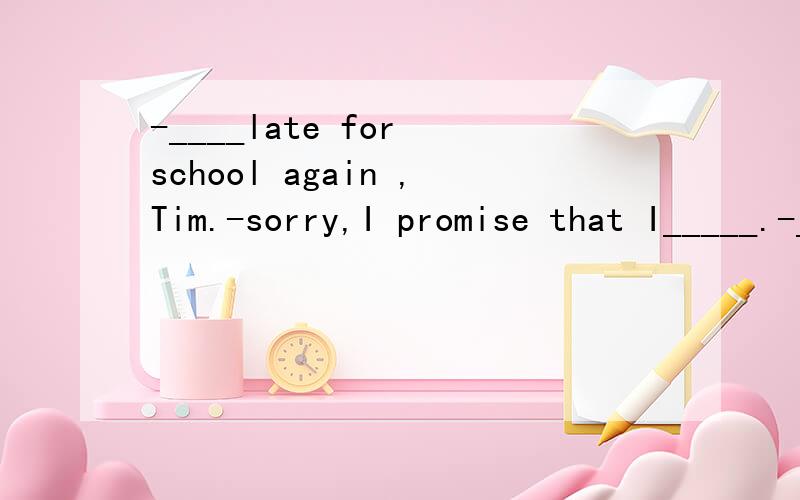 -____late for school again ,Tim.-sorry,I promise that I_____.-____late for school again ,Tim.-sorry,I promise that I_____.a.Don't;won't b.Don't be;won'tc.Don't be;don't d Don't ;will为什么选A求详解B后有问好y因疏忽忘加再次表示歉