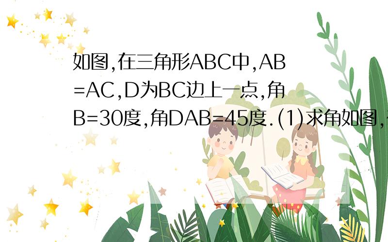 如图,在三角形ABC中,AB=AC,D为BC边上一点,角B=30度,角DAB=45度.(1)求角如图,在三角形ABC中,AB=AC,D为BC边上一点,角B=30度,角DAB=45度.(1)求角DAC的度数；(1)求证：AB=CD.