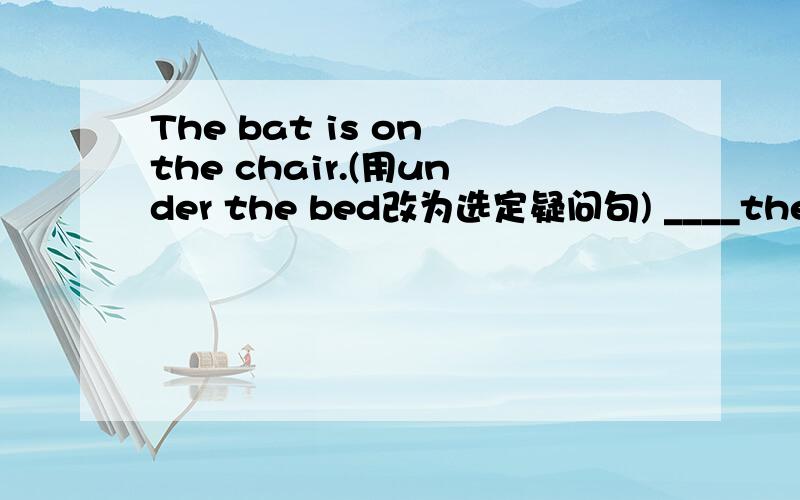 The bat is on the chair.(用under the bed改为选定疑问句) ____the hat ___ the chair or___the bed快a