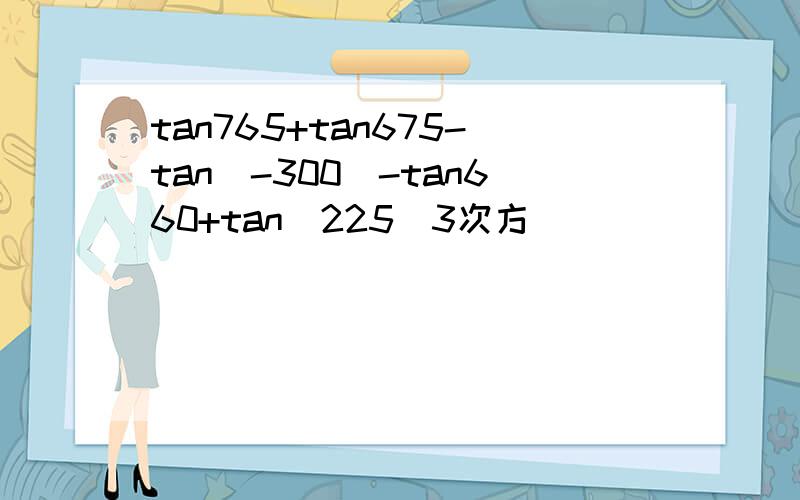 tan765+tan675-tan(-300)-tan660+tan(225)3次方