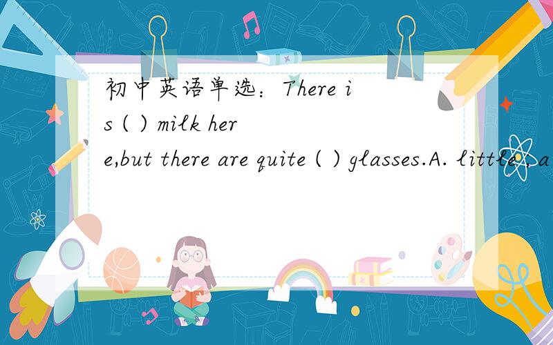 初中英语单选：There is ( ) milk here,but there are quite ( ) glasses.A. little ; a few      B.few ; a few          C. little ; a little   D. few ; a little 希望顺便讲解一下为什么 谢啦 .