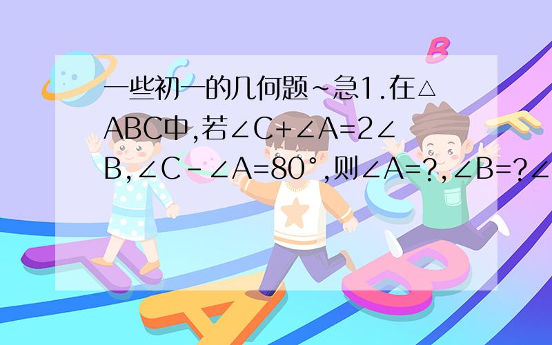 一些初一的几何题~急1.在△ABC中,若∠C+∠A=2∠B,∠C-∠A=80°,则∠A=?,∠B=?∠C=?2.P在△ABC中,AB的中垂线DE交AC于F,垂足为D,若AC=6,BC=4,求△BCF的周长.3.草原上有四口油井,位于四边形的ABCD的四个顶点,