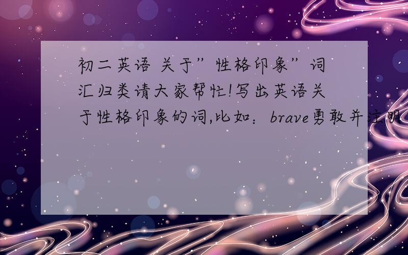 初二英语 关于”性格印象”词汇归类请大家帮忙!写出英语关于性格印象的词,比如：brave勇敢并注明中文!多多益善!谢谢!