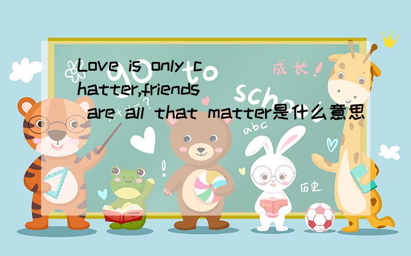 Love is only chatter,friends are all that matter是什么意思