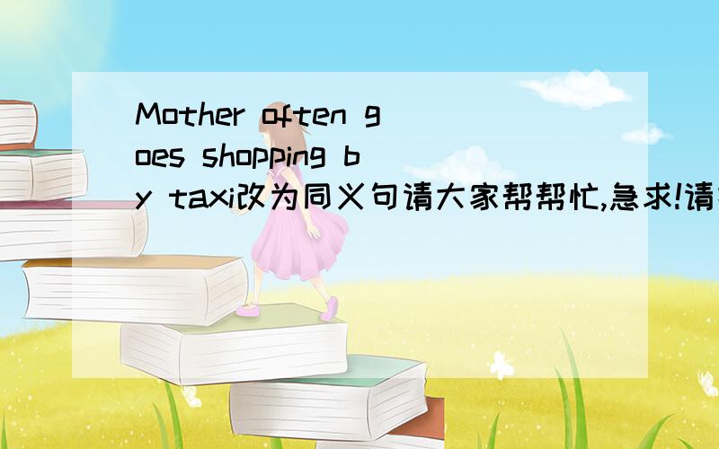 Mother often goes shopping by taxi改为同义句请大家帮帮忙,急求!请把这句话改成Mother often goes shopping(      )(       )(      )的形式，每空一词