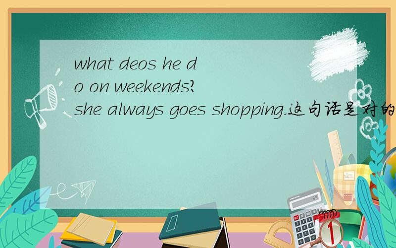 what deos he do on weekends?she always goes shopping.这句话是对的吗?always usually often sometimas hardly ever 这些词语后面那些第三人称后面要加s·es 那些后面什么都不加what deos he do on weekends？he usually exercises.