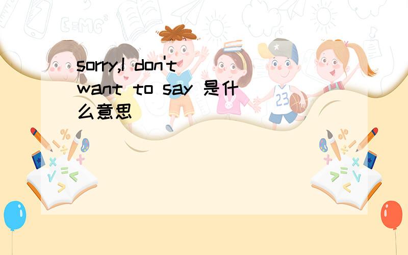sorry,I don't want to say 是什么意思