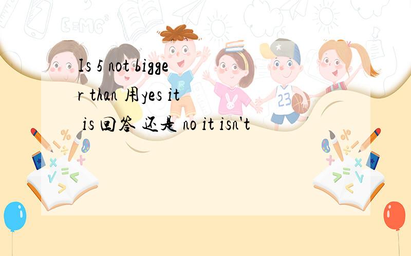 Is 5 not bigger than 用yes it is 回答 还是 no it isn't