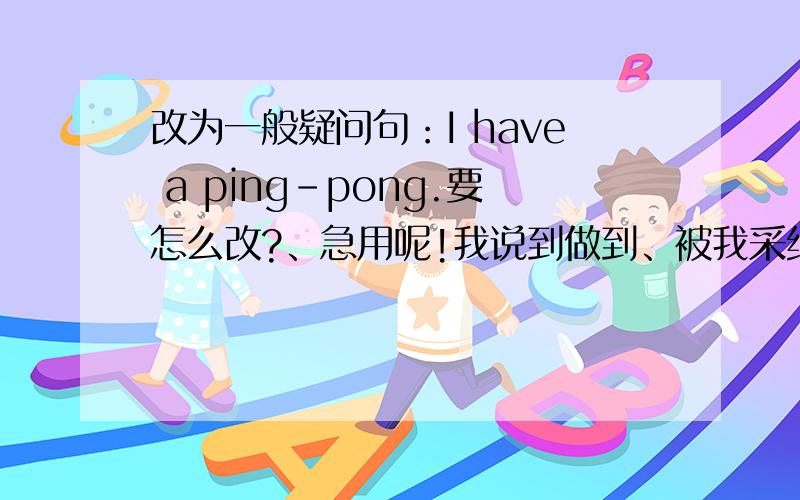 改为一般疑问句：I have a ping-pong.要怎么改?、急用呢!我说到做到、被我采纳过的人可以证明!不好意思、改一下、是I have a ping-pong ball.要怎么改..