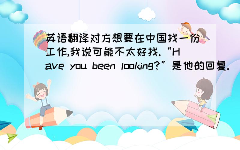 英语翻译对方想要在中国找一份工作,我说可能不太好找.“Have you been looking?”是他的回复.