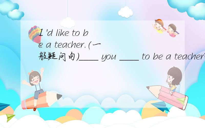 I 'd like to be a teacher.(一般疑问句)____ you ____ to be a teacher?