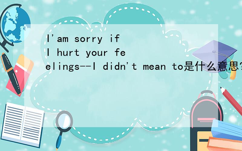 I'am sorry if I hurt your feelings--I didn't mean to是什么意思?