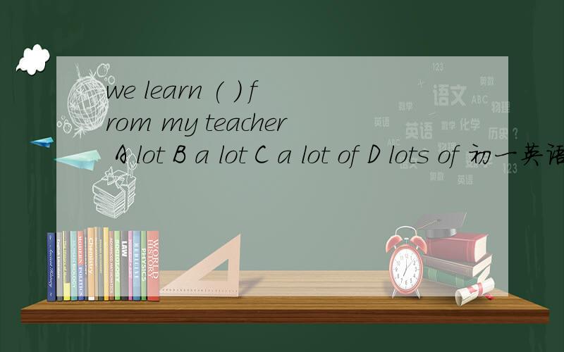 we learn ( ) from my teacher A lot B a lot C a lot of D lots of 初一英语