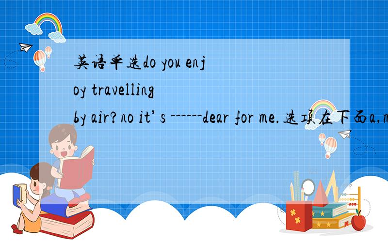 英语单选do you enjoy travelling by air?no it’s ------dear for me.选项在下面a,many    b,more much    c,too much    d,much too