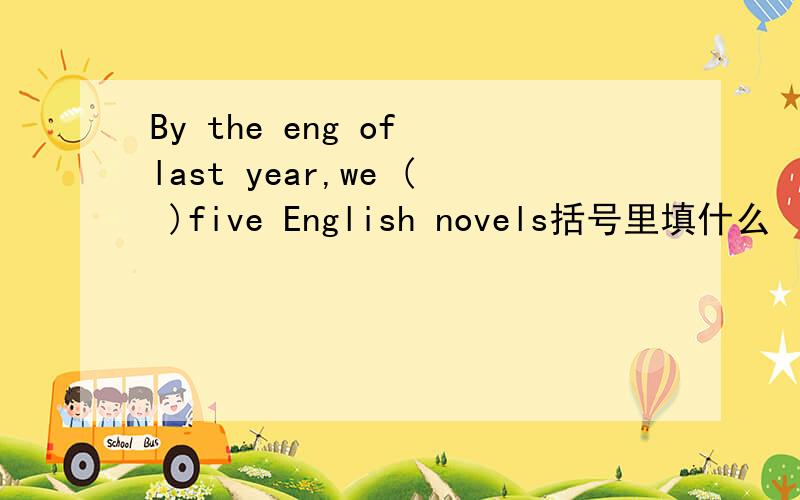 By the eng of last year,we ( )five English novels括号里填什么
