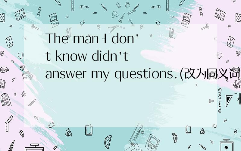 The man I don't know didn't answer my questions.(改为同义词）