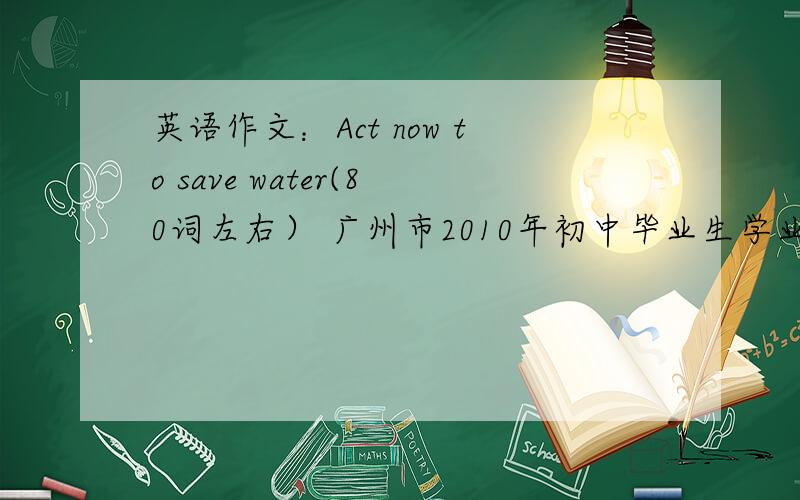 英语作文：Act now to save water(80词左右） 广州市2010年初中毕业生学业考试的作文 大家有卷的可以提示