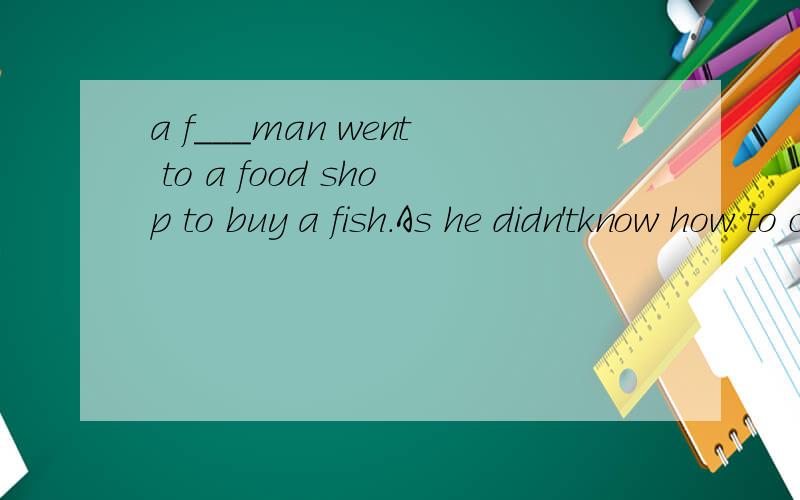 a f___man went to a food shop to buy a fish.As he didn'tknow how to cook fish,he asked the shopkeeper to tell the way of cooking it.The shopkeeper did so.