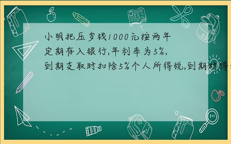 小明把压岁钱1000元按两年定期存入银行,年利率为5%,到期支取时扣除5%个人所得税,到期时得利息为多少元