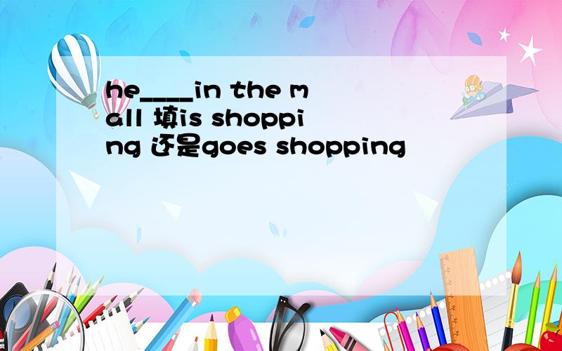 he____in the mall 填is shopping 还是goes shopping