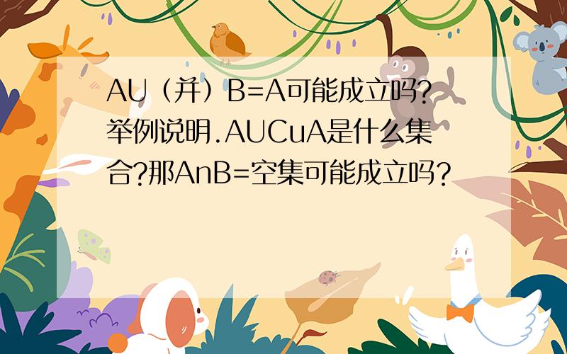 AU（并）B=A可能成立吗?举例说明.AUCuA是什么集合?那AnB=空集可能成立吗？