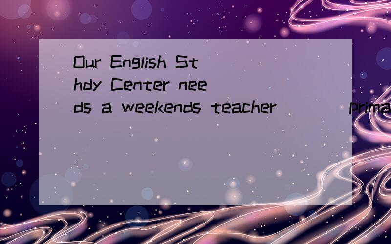 Our English Sthdy Center needs a weekends teacher ___ primary school stedents.空怎么填