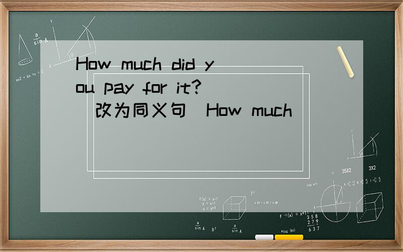 How much did you pay for it?(改为同义句）How much ________________ you?