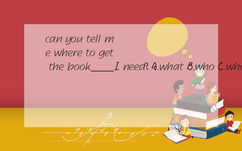 can you tell me where to get the book____I need?A.what B.who C.whose D./