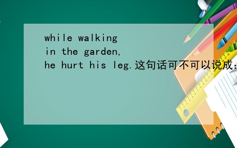 while walking in the garden,he hurt his leg.这句话可不可以说成：while having walked in the garden,he hurt his leg.为什么?
