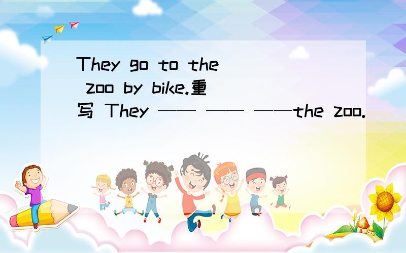 They go to the zoo by bike.重写 They —— —— ——the zoo.