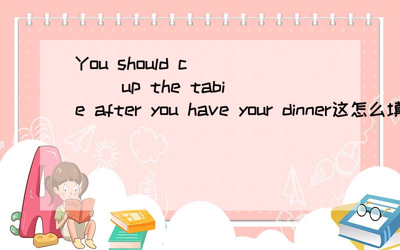 You should c____ up the tabie after you have your dinner这怎么填