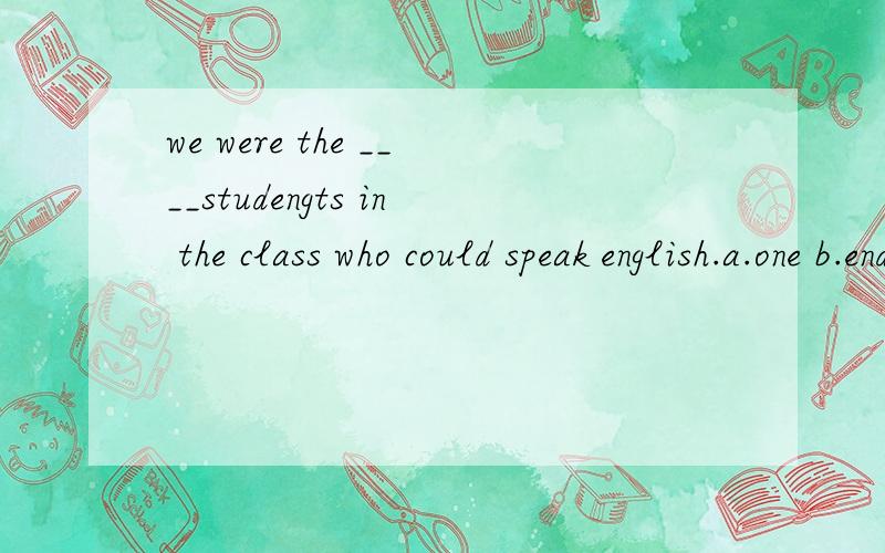 we were the ____studengts in the class who could speak english.a.one b.end c.over d.alone 希望可以给出理由.以及不选的理由.