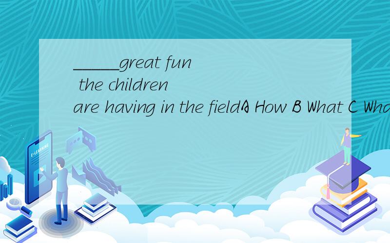 _____great fun the children are having in the fieldA How B What C What a D What an