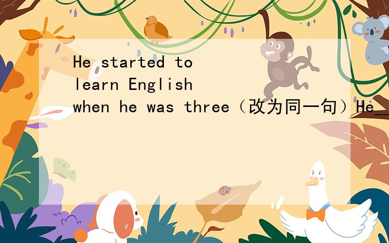 He started to learn English when he was three（改为同一句）He______ ______ English ______ ______ ______ ______three