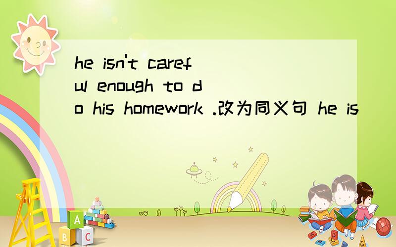 he isn't careful enough to do his homework .改为同义句 he is _____to_____his homework