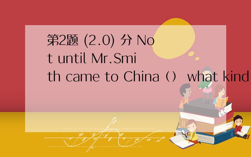 第2题 (2.0) 分 Not until Mr.Smith came to China（） what kind of a country