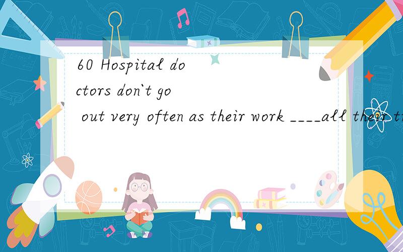 60 Hospital doctors don`t go out very often as their work ____all their time.A.takes away B.takes in C.takes over D.takes up
