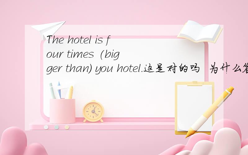 The hotel is four times (bigger than) you hotel.这是对的吗  为什么答案说是错的 答案说(   )内应该用the size of