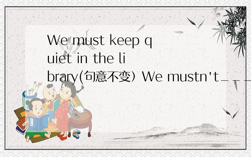 We must keep quiet in the library(句意不变）We mustn't________________________________
