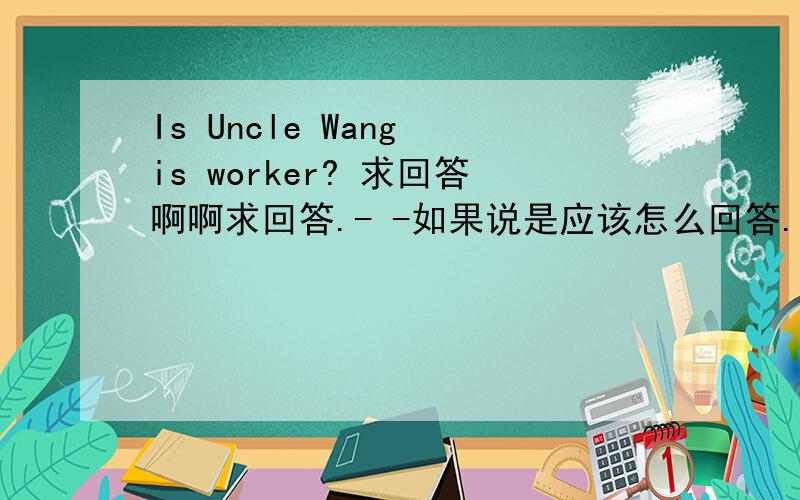 Is Uncle Wang is worker? 求回答啊啊求回答.- -如果说是应该怎么回答.