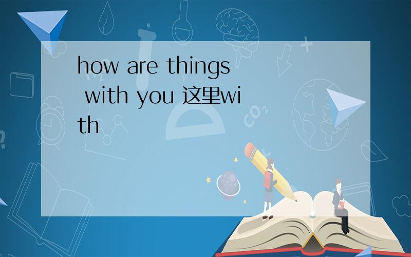 how are things with you 这里with