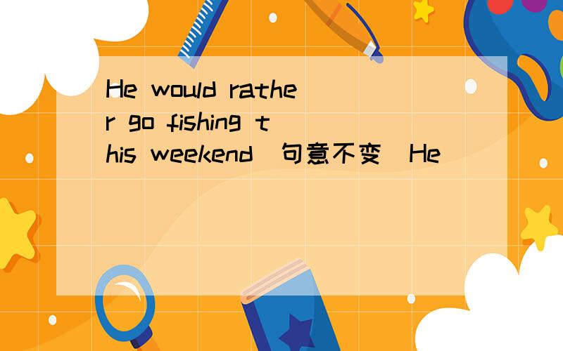 He would rather go fishing this weekend(句意不变）He _______ _______ go fishing this weekend