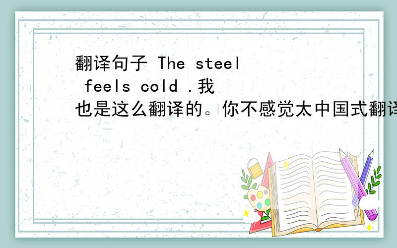 翻译句子 The steel feels cold .我也是这么翻译的。你不感觉太中国式翻译了吗。但还是谢谢你回答我。我亲自抄的。没抄错。这还是个例句但没翻译