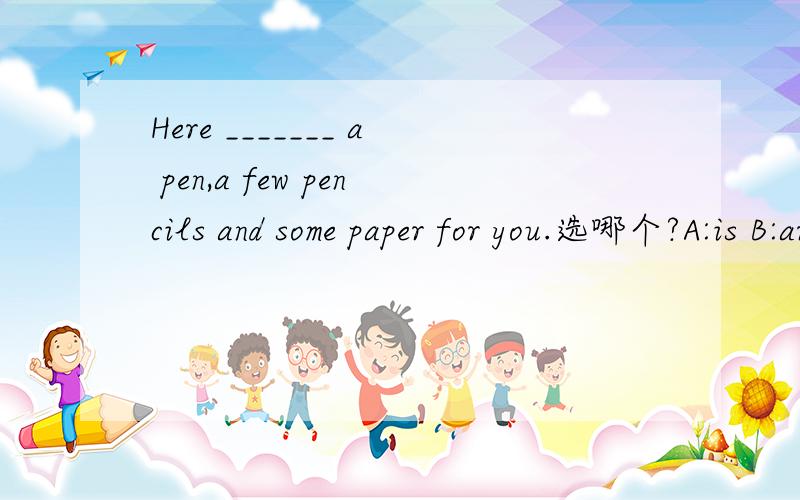 Here _______ a pen,a few pencils and some paper for you.选哪个?A:is B:are